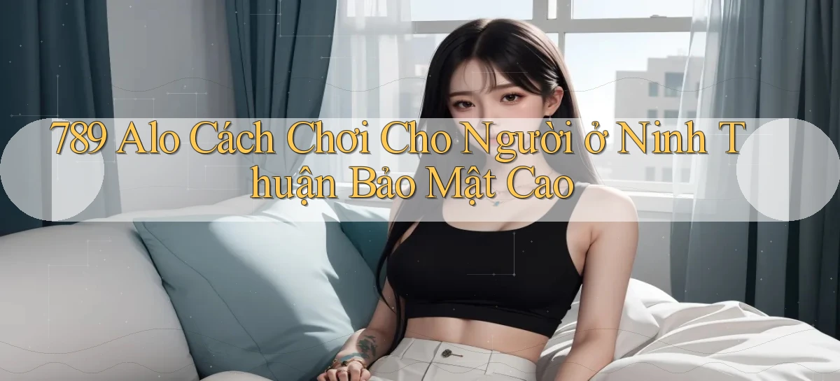 789 alo cách chơi cho người ở Ninh Thuận bảo mật cao