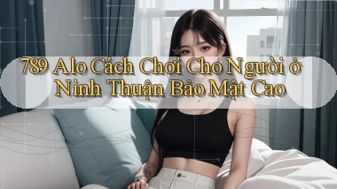 789 alo cách chơi cho người ở Ninh Thuận bảo mật cao