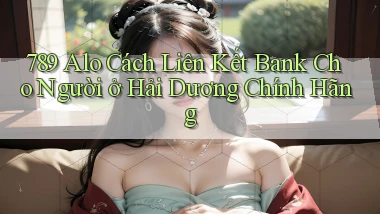 789 alo cách liên kết bank cho người ở Hải Dương chính hãng