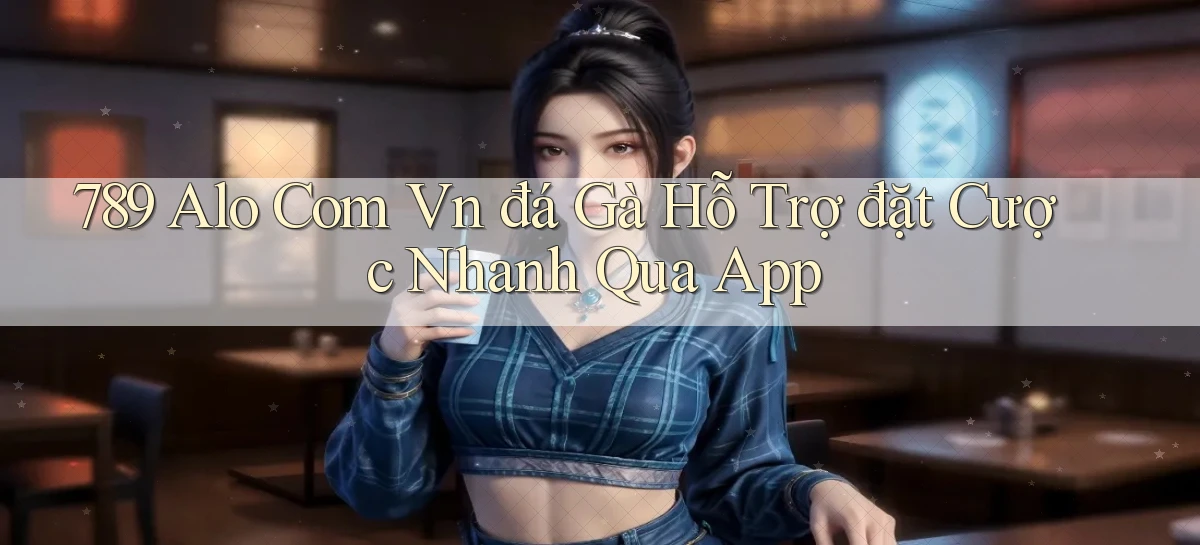 789 alo com vn đá gà hỗ trợ đặt cược nhanh qua app