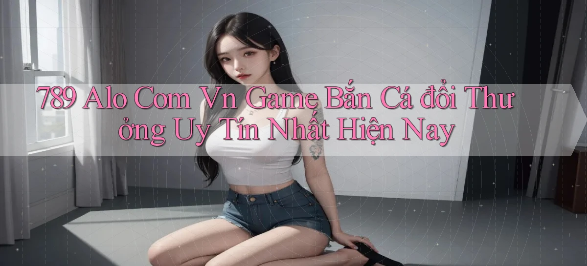 789 alo com vn game bắn cá đổi thưởng uy tín nhất hiện nay