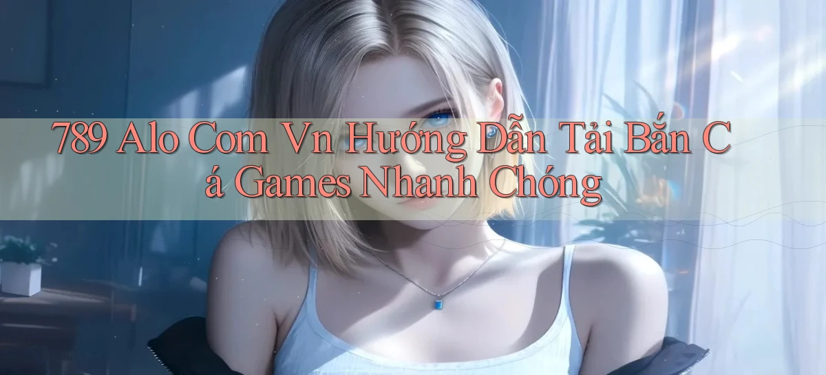 789 alo com vn hướng dẫn tải bắn cá games nhanh chóng