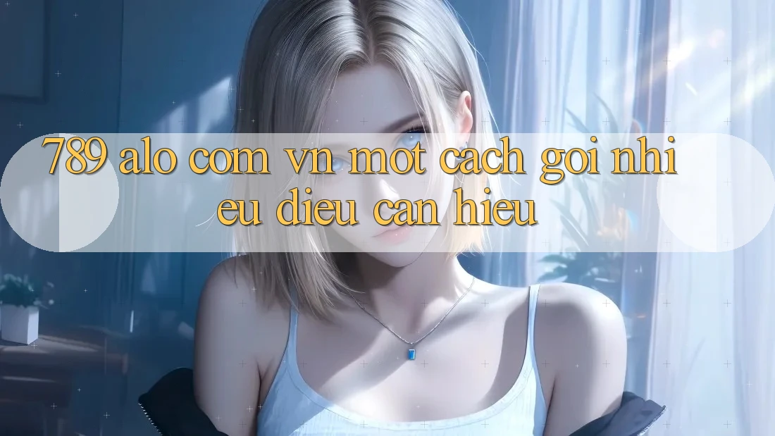 “789 alo com vn” – Một cách gọi, nhiều điều cần hiểu “789 alo com vn” – Một cách gọi, nhiều điều cần hiểu