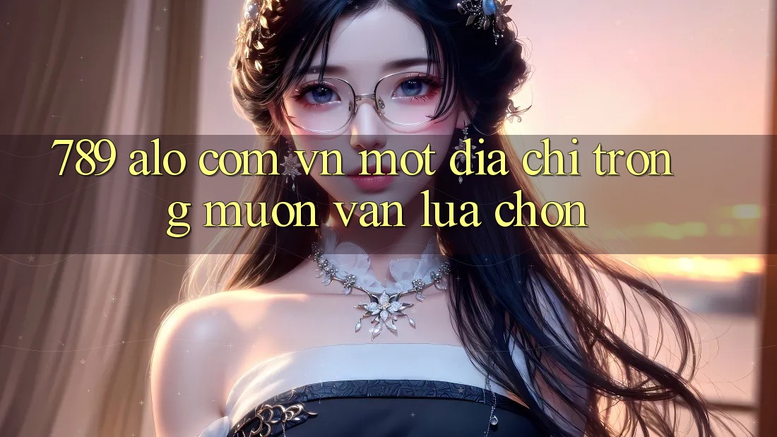 “789 alo com vn” – Một địa chỉ trong muôn vàn lựa chọn “789 alo com vn” – Một địa chỉ trong muôn vàn lựa chọn