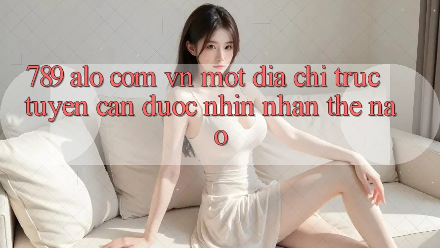 “789 alo com vn” – Một địa chỉ trực tuyến cần được nhìn nhận thế nào?