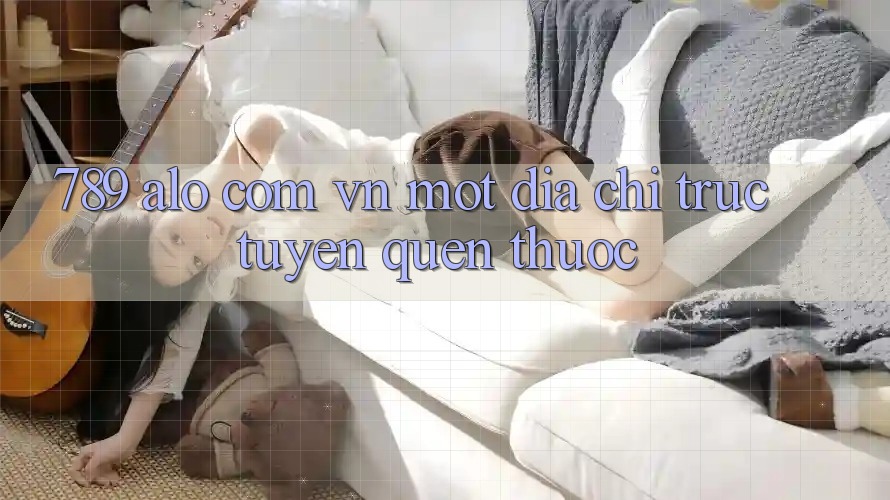 “789 alo com vn” – Một địa chỉ trực tuyến quen thuộc “789 alo com vn” – Một địa chỉ trực tuyến quen thuộc