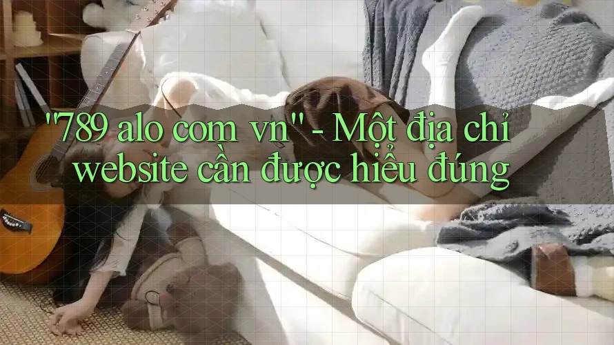 “789 alo com vn” – Một địa chỉ website cần được hiểu đúng