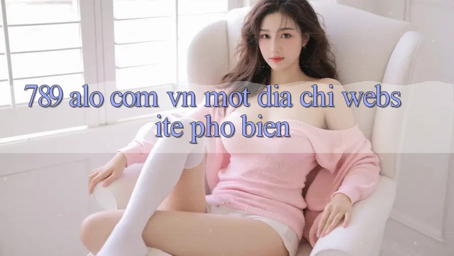 “789 alo com vn” – Một địa chỉ website phổ biến? “789 alo com vn” – Một địa chỉ website phổ biến?