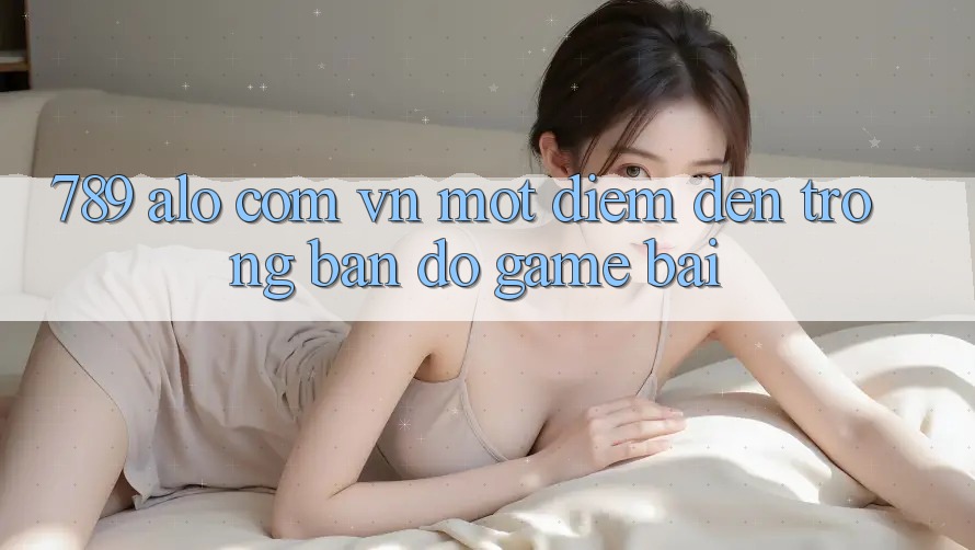 “789 alo com vn” – Một điểm đến trong bản đồ game bài
