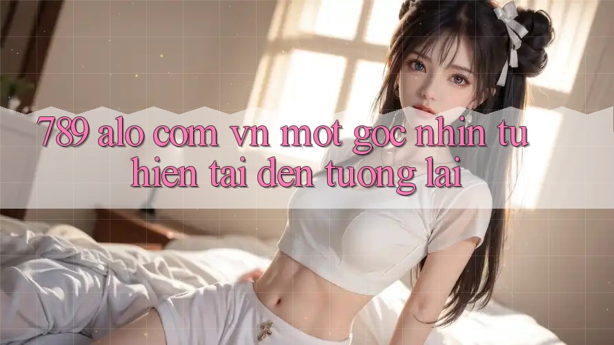 “789 alo com vn” - Một Góc Nhìn Từ Hiện Tại Đến Tương Lai