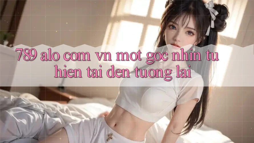 “789 alo com vn” - Một Góc Nhìn Từ Hiện Tại Đến Tương Lai