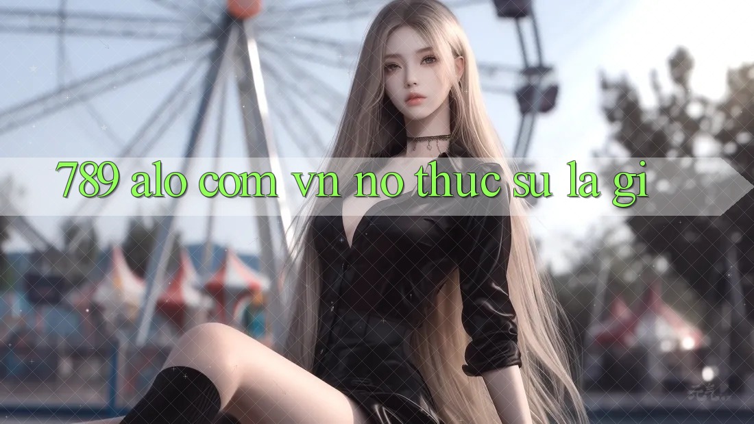 “789 alo com vn” – Nó thực sự là gì? “789 alo com vn” – Nó thực sự là gì?