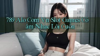 789 alo com vn slot games có âm nhạc lôi cuốn