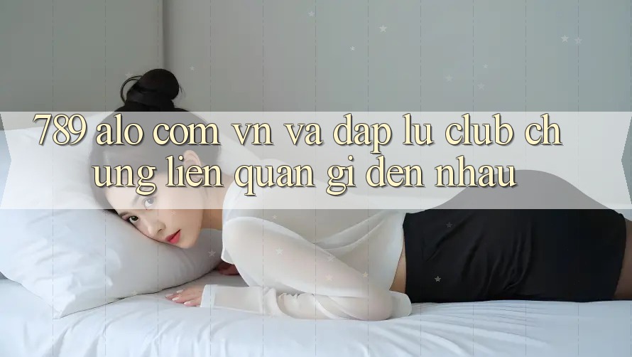 “789 alo com vn” và “Đập Lu Club” - Chúng Liên Quan Gì Đến Nhau?