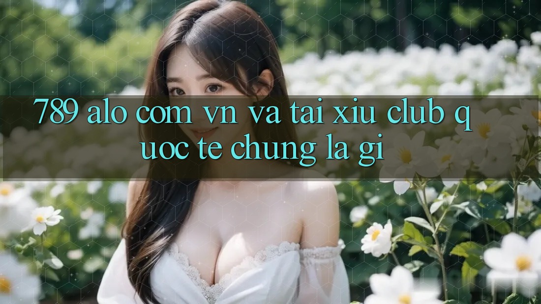 “789 alo com vn” và “Tài Xỉu Club quốc tế” – Chúng là gì?