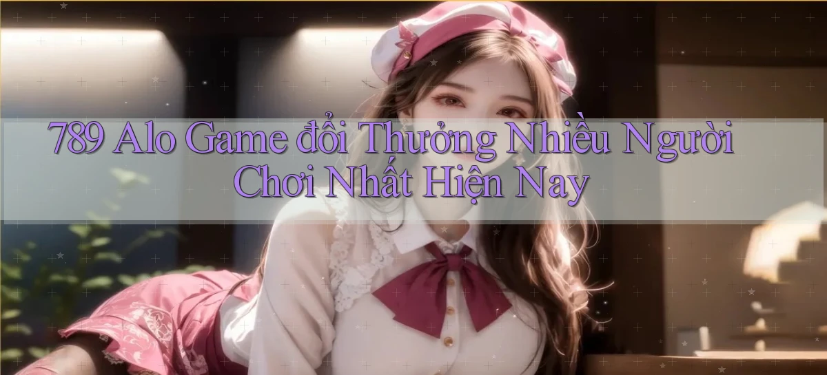 789 alo game đổi thưởng nhiều người chơi nhất hiện nay