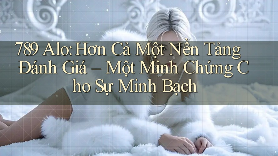 789 Alo: Hơn Cả Một Nền Tảng Đánh Giá – Một Minh Chứng Cho Sự Minh Bạch