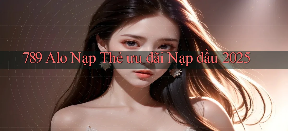 789 alo nạp thẻ ưu đãi nạp đầu 2025
