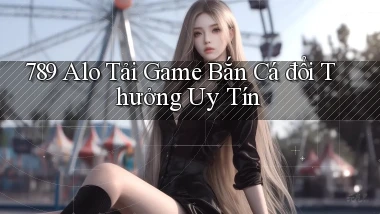 789 alo tải game bắn cá đổi thưởng uy tín