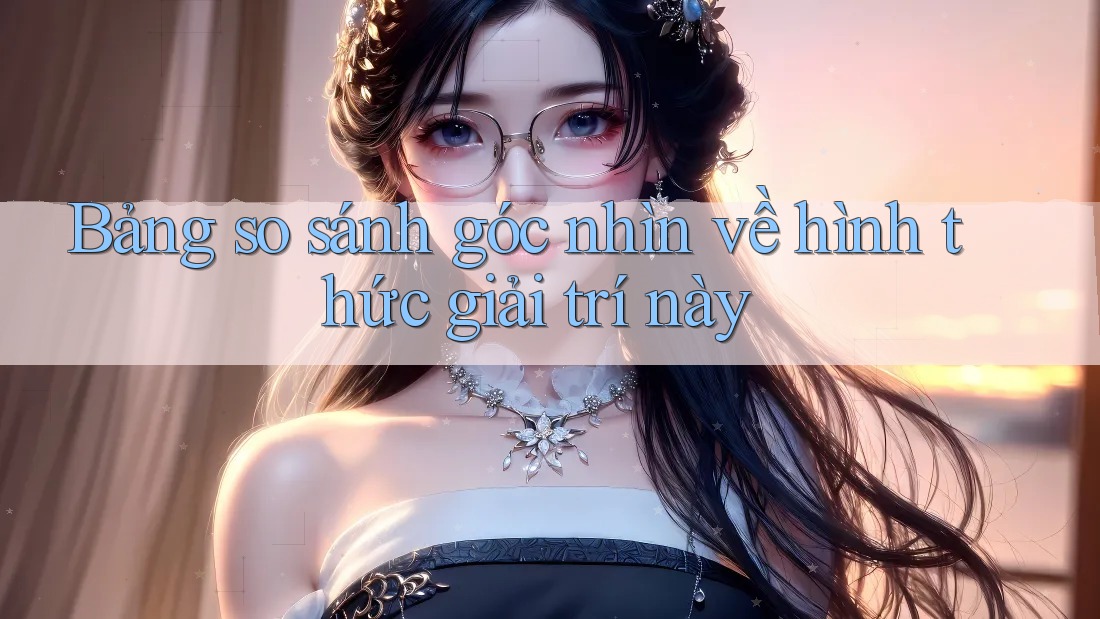 Bảng so sánh góc nhìn về hình thức giải trí này