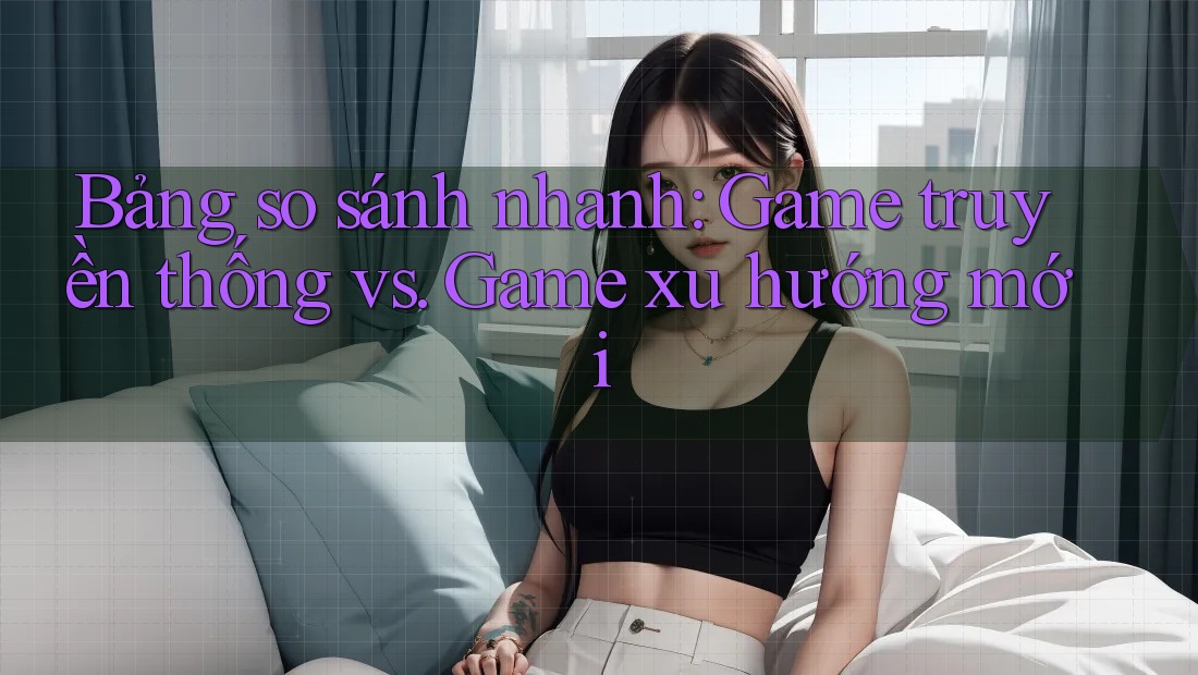 Bảng so sánh nhanh: Game truyền thống vs. Game xu hướng mới Bảng so sánh nhanh: Game truyền thống vs. Game xu hướng mới