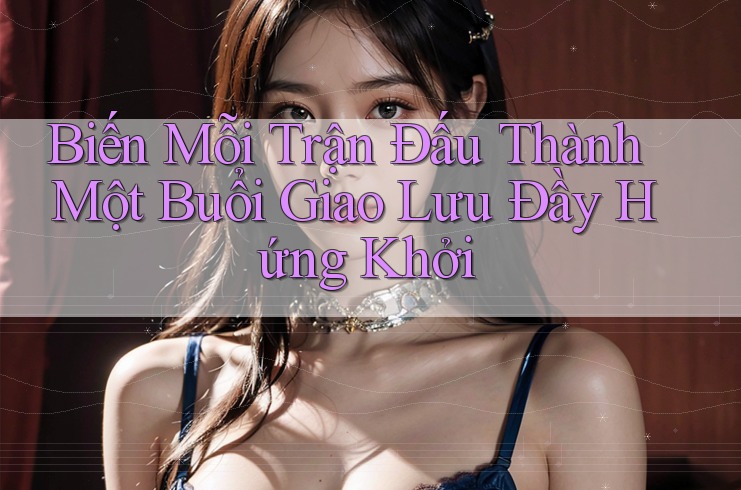 Biến Mỗi Trận Đấu Thành Một Buổi Giao Lưu Đầy Hứng Khởi Biến Mỗi Trận Đấu Thành Một Buổi Giao Lưu Đầy Hứng Khởi