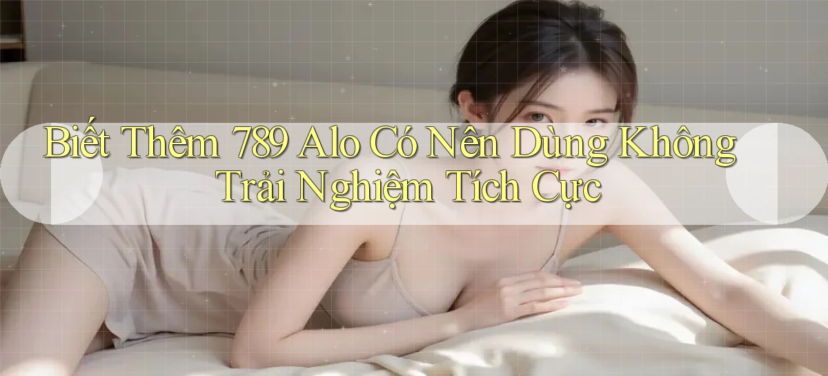 biết thêm 789 alo có nên dùng không trải nghiệm tích cực
