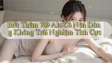 biết thêm 789 alo có nên dùng không trải nghiệm tích cực