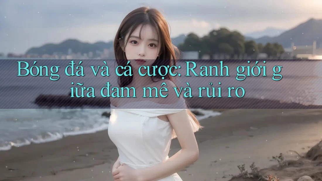 Bóng đá và cá cược: Ranh giới giữa đam mê và rủi ro