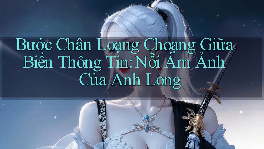 Bước Chân Loạng Choạng Giữa Biển Thông Tin: Nỗi Ám Ảnh Của Anh Long