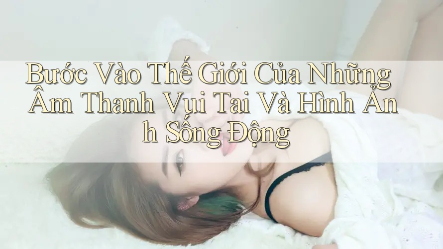 Bước Vào Thế Giới Của Những Âm Thanh Vui Tai Và Hình Ảnh Sống Động Bước Vào Thế Giới Của Những Âm Thanh Vui Tai Và Hình Ảnh Sống Động