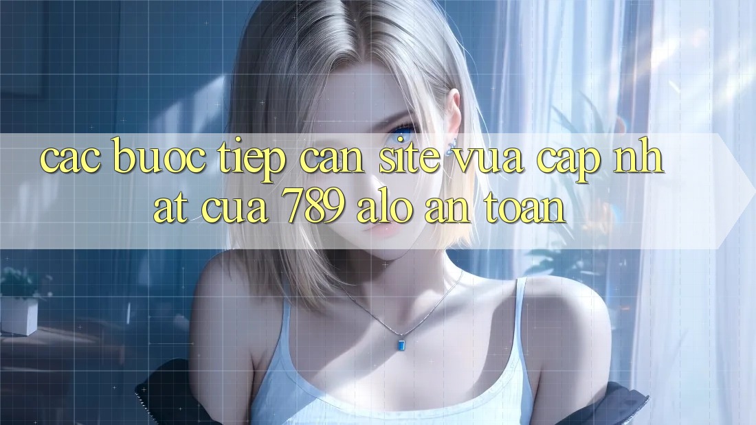 Các bước Tiếp Cận Site Vừa cập nhật Của 789 alo An Toàn Các bước Tiếp Cận Site Vừa cập nhật Của 789 alo An Toàn