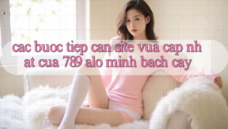 Các bước Tiếp Cận Site Vừa cập nhật Của 789 alo Minh bạch cậy