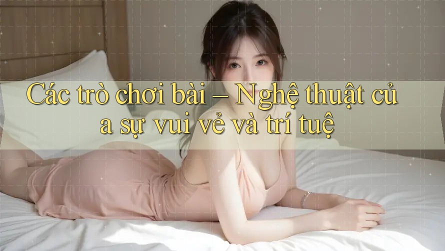 Các trò chơi bài – Nghệ thuật của sự vui vẻ và trí tuệ