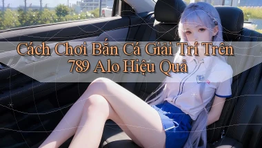 cách chơi bắn cá giải trí trên 789 alo hiệu quả
