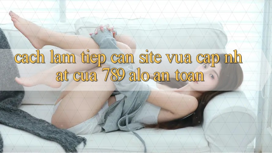 Cách làm Tiếp Cận Site Vừa cập nhật Của 789 alo An Toàn