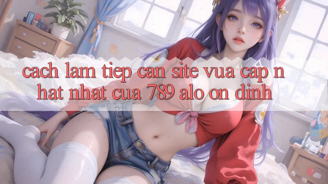 Cách làm Tiếp Cận Site Vừa cập nhật Nhất Của 789 alo Ổn định Cách làm Tiếp Cận Site Vừa cập nhật Nhất Của 789 alo Ổn định