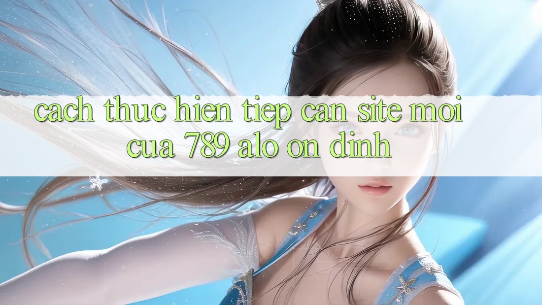 Cách thực hiện Tiếp Cận Site Mới Của 789 alo Ổn định