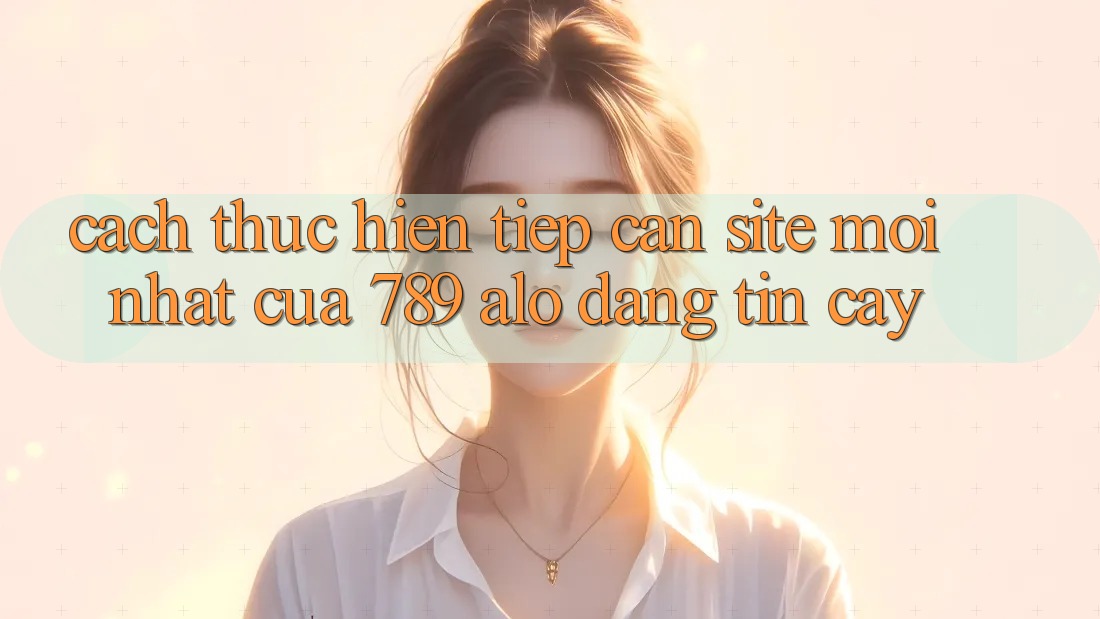 Cách thực hiện Tiếp Cận Site Mới Nhất Của 789 alo Đáng tin cậy