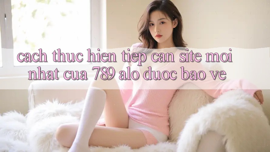 Cách thực hiện Tiếp Cận Site Mới Nhất Của 789 alo Được bảo vệ