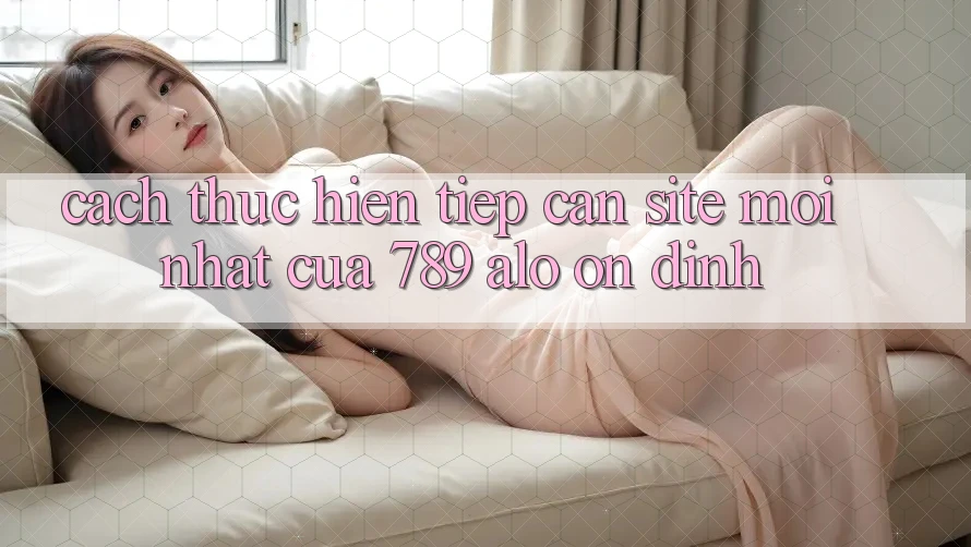 Cách thực hiện Tiếp Cận Site Mới Nhất Của 789 alo Ổn định