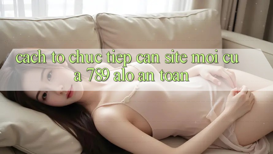 Cách tổ chức Tiếp Cận Site Mới Của 789 alo An Toàn