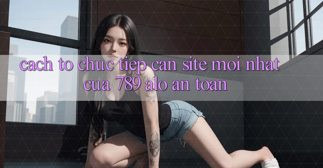 Cách tổ chức Tiếp Cận Site Mới Nhất Của 789 alo An Toàn