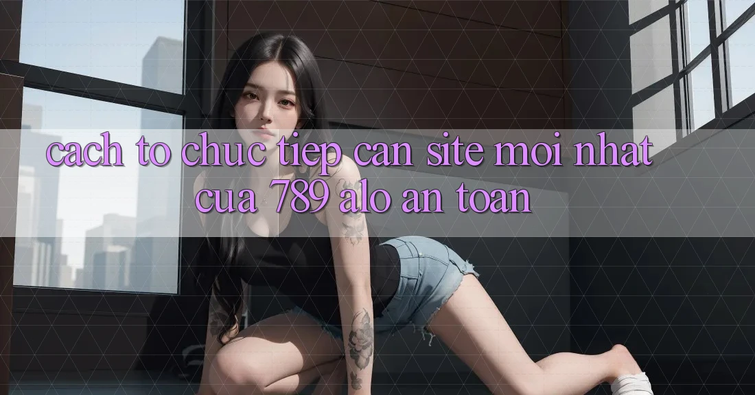 Cách tổ chức Tiếp Cận Site Mới Nhất Của 789 alo An Toàn