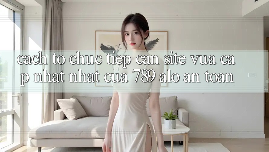 Cách tổ chức Tiếp Cận Site Vừa cập nhật Nhất Của 789 alo An Toàn