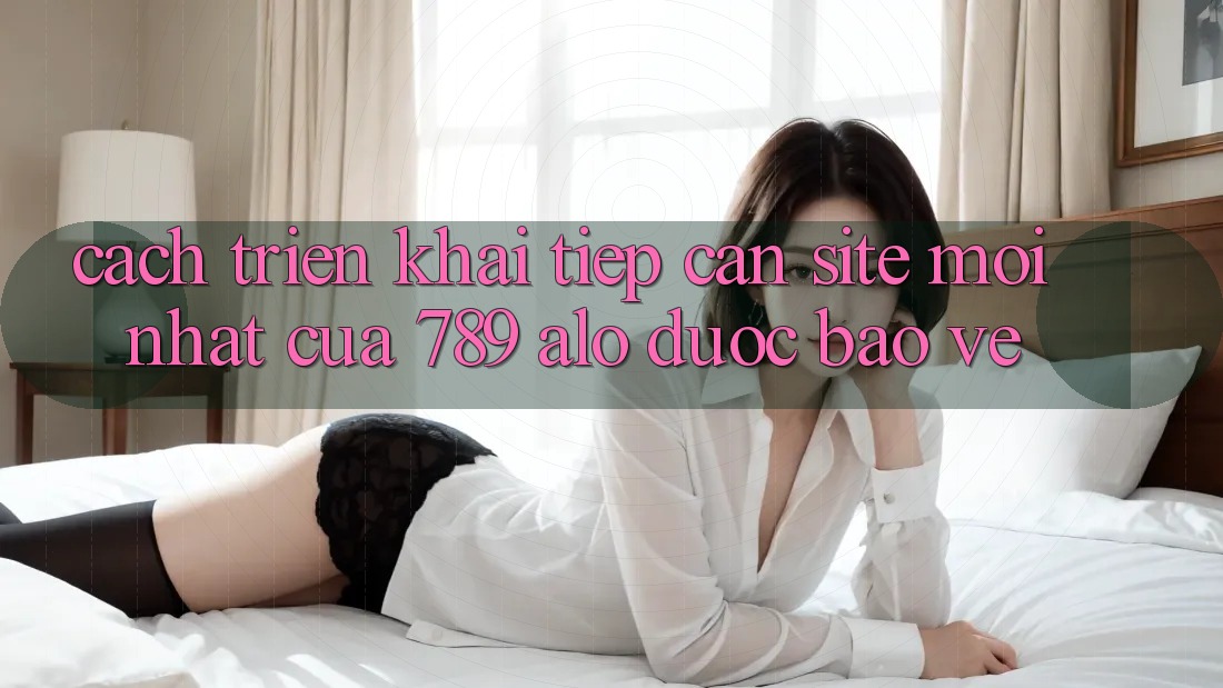 Cách triển khai Tiếp Cận Site Mới nhất Của 789 alo Được bảo vệ Cách triển khai Tiếp Cận Site Mới nhất Của 789 alo Được bảo vệ