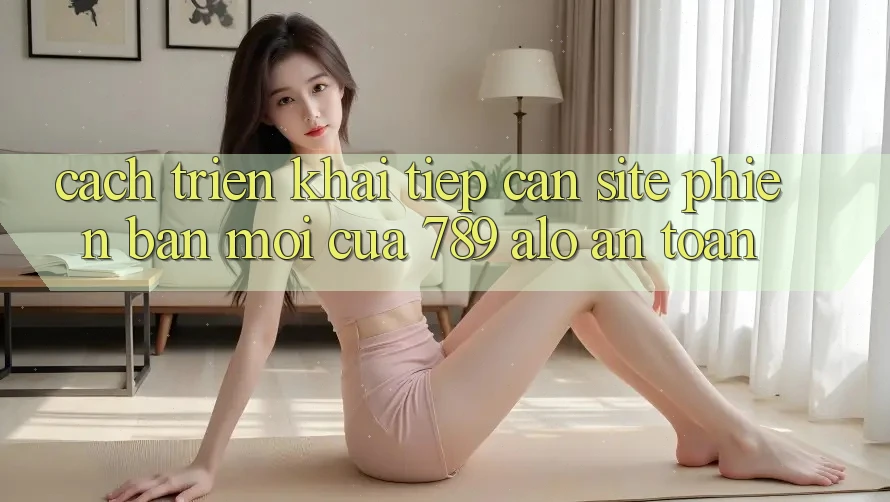 Cách triển khai Tiếp Cận Site Phiên bản mới Của 789 alo An Toàn