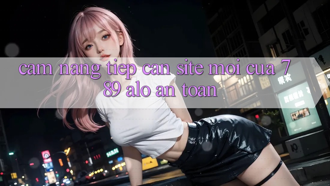 Cẩm nang Tiếp Cận Site Mới Của 789 alo An Toàn