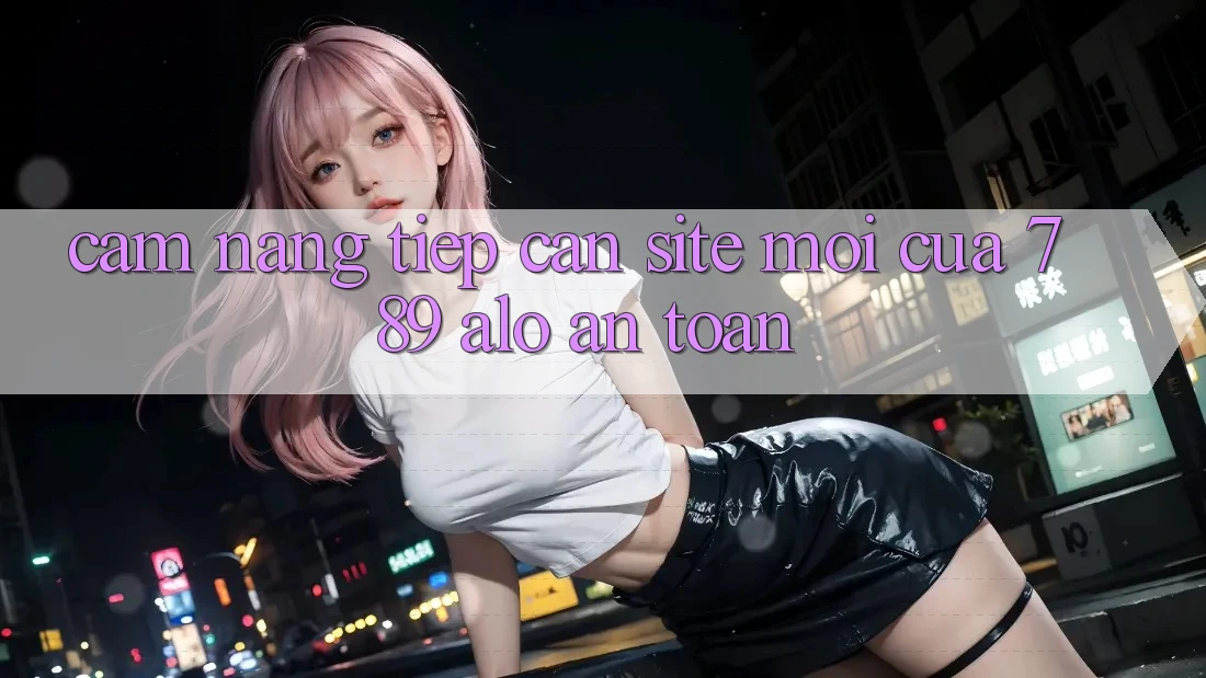 Cẩm nang Tiếp Cận Site Mới Của 789 alo An Toàn