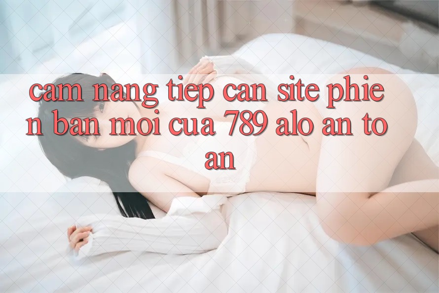 Cẩm nang Tiếp Cận Site Phiên bản mới Của 789 alo An Toàn